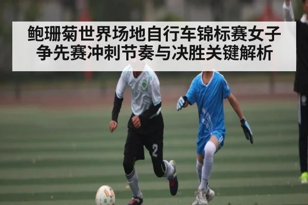 鲍珊菊世界场地自行车锦标赛女子争先赛冲刺节奏与决胜关键解析