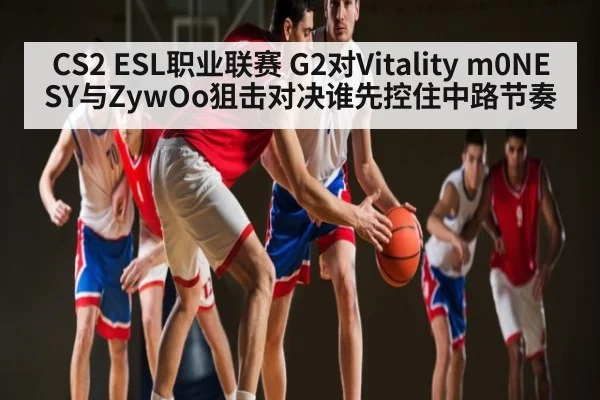CS2 ESL职业联赛 G2对Vitality m0NESY与ZywOo狙击对决谁先控住中路节奏